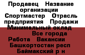 Продавец › Название организации ­ Спортмастер › Отрасль предприятия ­ Продажи › Минимальный оклад ­ 12 000 - Все города Работа » Вакансии   . Башкортостан респ.,Баймакский р-н